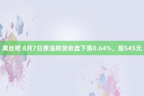 黑丝吧 8月7日原油期货收盘下落0.64%，报545元