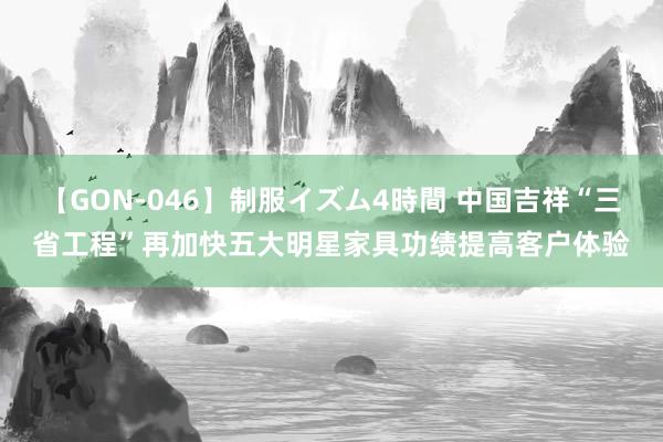 【GON-046】制服イズム4時間 中国吉祥“三省工程”再加快五大明星家具功绩提高客户体验