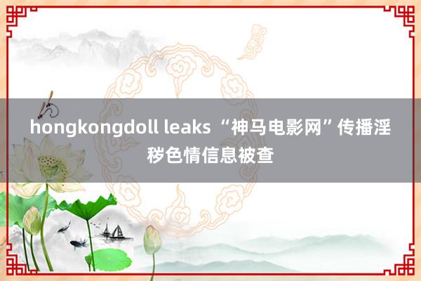 hongkongdoll leaks “神马电影网”传播淫秽色情信息被查