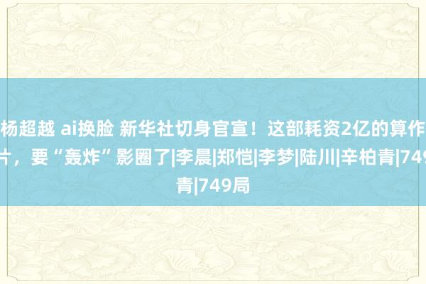 杨超越 ai换脸 新华社切身官宣！这部耗资2亿的算作大片，要“轰炸”影圈了|李晨|郑恺|李梦|陆川|辛柏青|749局