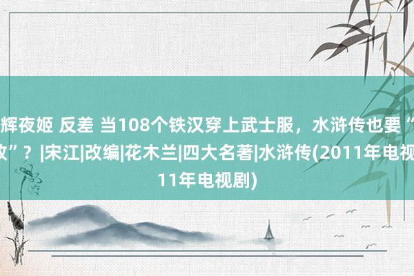 辉夜姬 反差 当108个铁汉穿上武士服，水浒传也要“魔改”？|宋江|改编|花木兰|四大名著|水浒传(2011年电视剧)