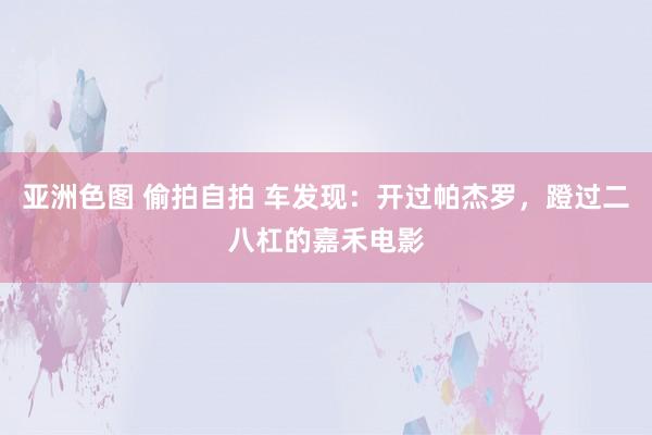 亚洲色图 偷拍自拍 车发现：开过帕杰罗，蹬过二八杠的嘉禾电影