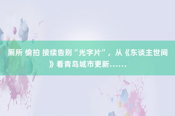 厕所 偷拍 接续告别“光字片”，从《东谈主世间》看青岛城市更新……