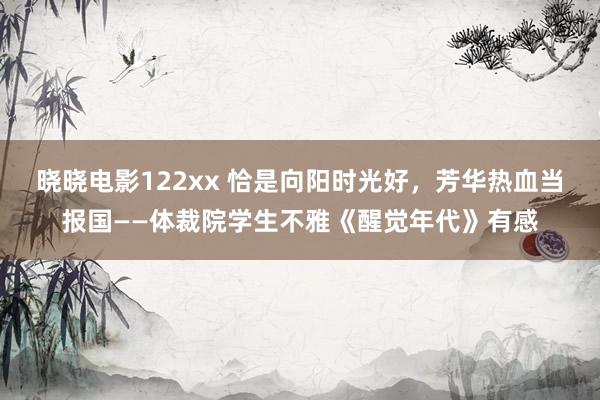 晓晓电影122xx 恰是向阳时光好，芳华热血当报国——体裁院学生不雅《醒觉年代》有感