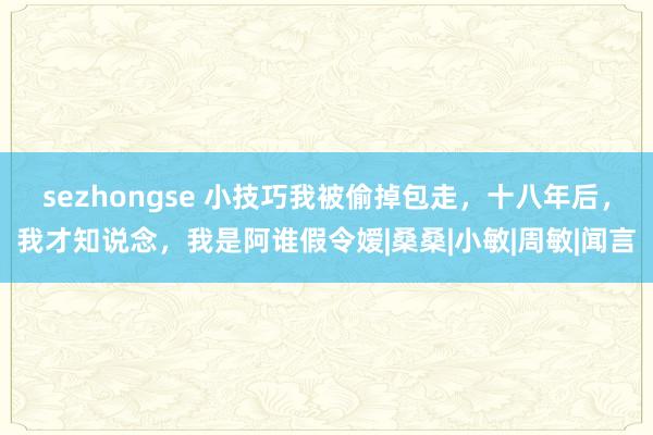 sezhongse 小技巧我被偷掉包走，十八年后，我才知说念，我是阿谁假令嫒|桑桑|小敏|周敏|闻言