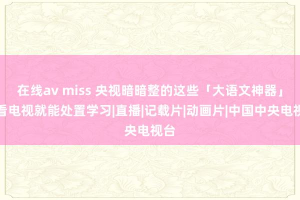 在线av miss 央视暗暗整的这些「大语文神器」，看电视就能处置学习|直播|记载片|动画片|中国中央电视台