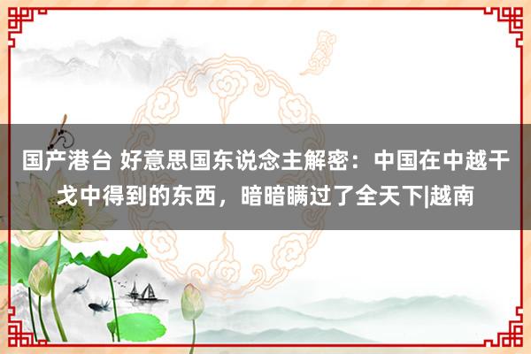 国产港台 好意思国东说念主解密：中国在中越干戈中得到的东西，暗暗瞒过了全天下|越南