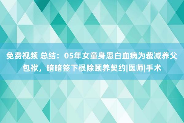 免费视频 总结：05年女童身患白血病为裁减养父包袱，暗暗签下根除颐养契约|医师|手术