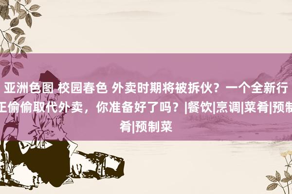 亚洲色图 校园春色 外卖时期将被拆伙？一个全新行业正偷偷取代外卖，你准备好了吗？|餐饮|烹调|菜肴|预制菜