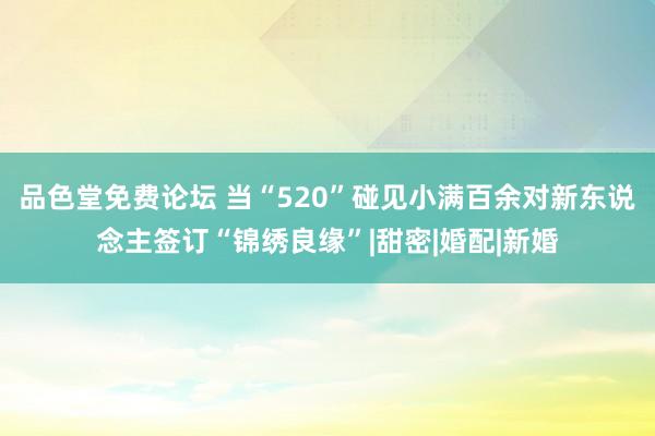 品色堂免费论坛 当“520”碰见小满百余对新东说念主签订“锦绣良缘”|甜密|婚配|新婚